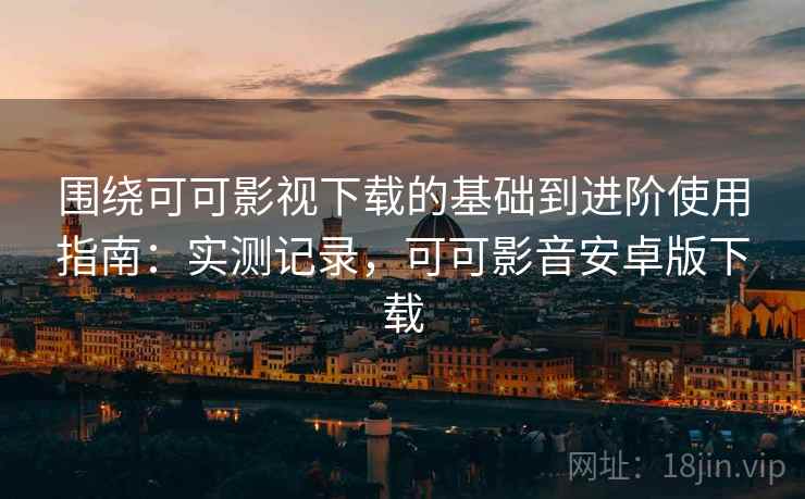 围绕可可影视下载的基础到进阶使用指南：实测记录，可可影音安卓版下载