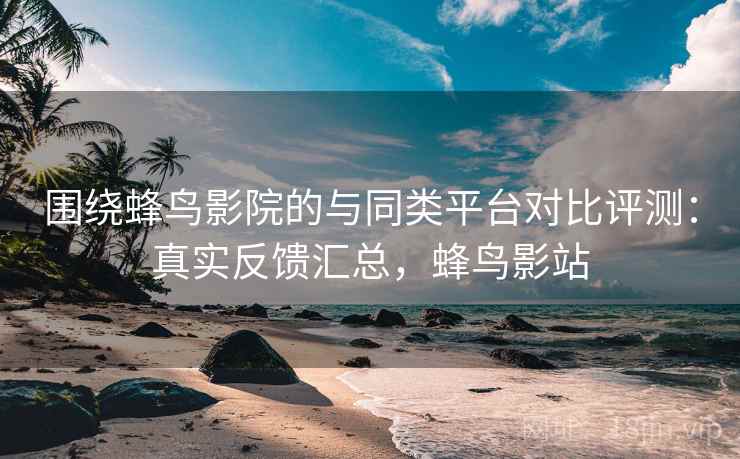 围绕蜂鸟影院的与同类平台对比评测：真实反馈汇总，蜂鸟影站