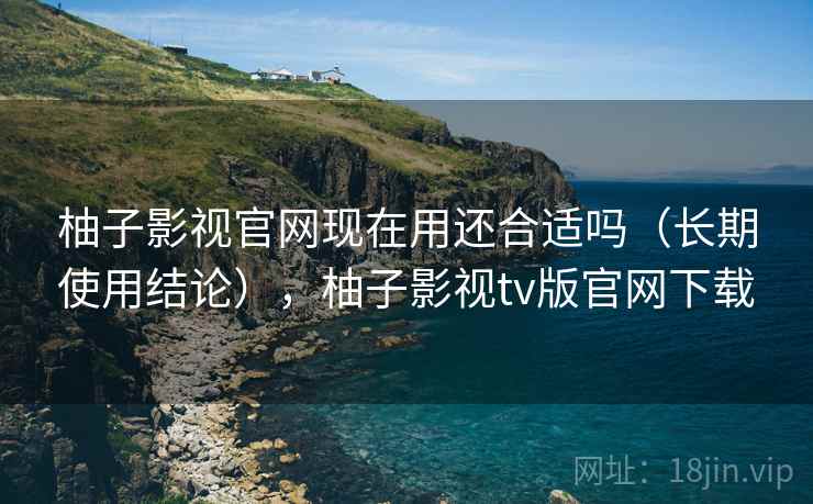 柚子影视官网现在用还合适吗（长期使用结论），柚子影视tv版官网下载