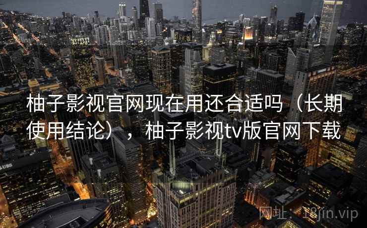 柚子影视官网现在用还合适吗（长期使用结论），柚子影视tv版官网下载