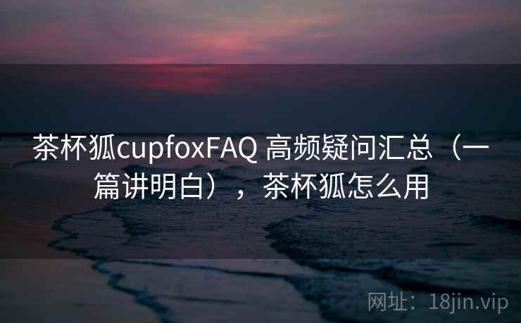 茶杯狐cupfoxFAQ 高频疑问汇总(一篇讲明白),茶杯狐怎么用 茶杯狐cupfoxFAQ 高频疑问汇总(一篇讲明白),茶杯狐怎么用