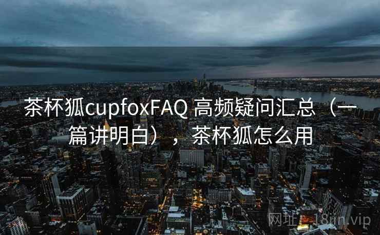茶杯狐cupfoxFAQ 高频疑问汇总(一篇讲明白),茶杯狐怎么用 茶杯狐cupfoxFAQ 高频疑问汇总(一篇讲明白),茶杯狐怎么用