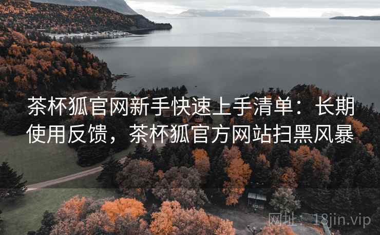 茶杯狐官网新手快速上手清单:长期使用反馈,茶杯狐官方网站扫黑风暴 茶杯狐官网新手快速上手清单:长期使用反馈,茶杯狐官方网站扫黑风暴