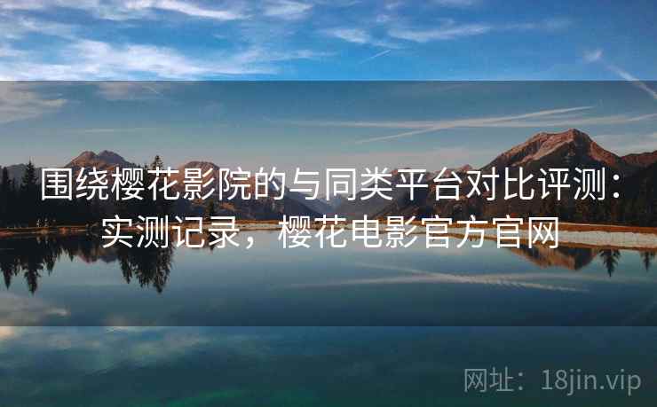 围绕樱花影院的与同类平台对比评测：实测记录，樱花电影官方官网