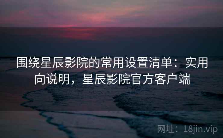 围绕星辰影院的常用设置清单:实用向说明,星辰影院官方客户端 围绕星辰影院的常用设置清单:实用向说明,星辰影院官方客户端
