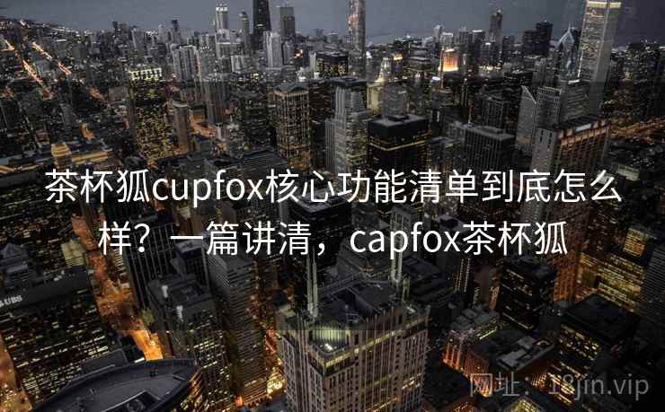 茶杯狐cupfox核心功能清单到底怎么样?一篇讲清,capfox茶杯狐 茶杯狐cupfox核心功能清单到底怎么样?一篇讲清,capfox茶杯狐