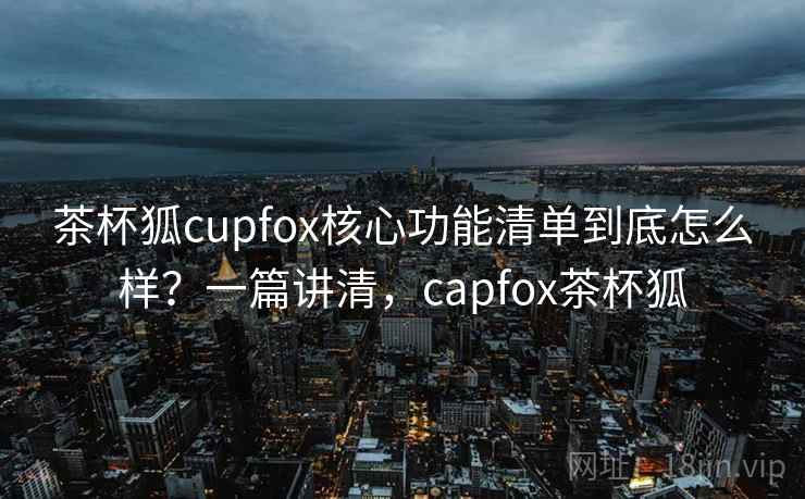 茶杯狐cupfox核心功能清单到底怎么样?一篇讲清,capfox茶杯狐 茶杯狐cupfox核心功能清单到底怎么样?一篇讲清,capfox茶杯狐