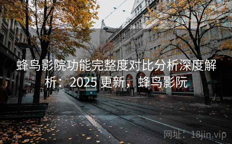 蜂鸟影院功能完整度对比分析深度解析:2025 更新,蜂鸟影阮 蜂鸟影院功能完整度对比分析深度解析:2025 更新,蜂鸟影阮