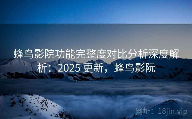 蜂鸟影院功能完整度对比分析深度解析:2025 更新,蜂鸟影阮 蜂鸟影院功能完整度对比分析深度解析:2025 更新,蜂鸟影阮