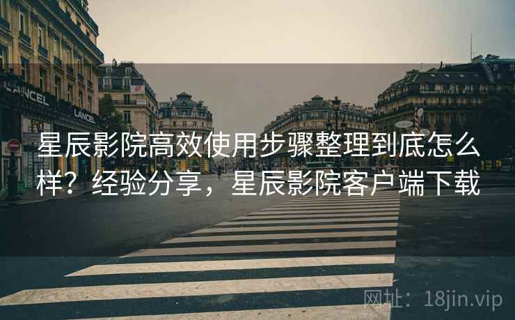 星辰影院高效使用步骤整理到底怎么样?经验分享,星辰影院客户端下载 星辰影院高效使用步骤整理到底怎么样?经验分享,星辰影院客户端下载