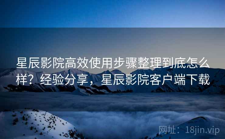 星辰影院高效使用步骤整理到底怎么样?经验分享,星辰影院客户端下载 星辰影院高效使用步骤整理到底怎么样?经验分享,星辰影院客户端下载