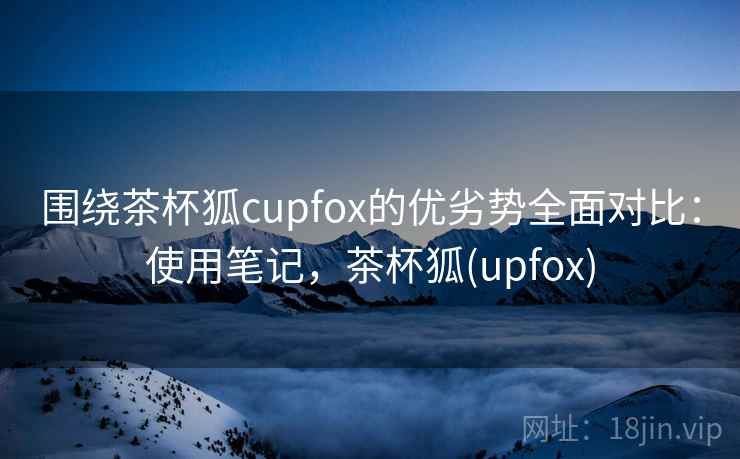 围绕茶杯狐cupfox的优劣势全面对比:使用笔记,茶杯狐(upfox) 围绕茶杯狐cupfox的优劣势全面对比:使用笔记,茶杯狐(upfox)