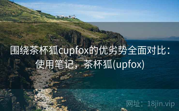 围绕茶杯狐cupfox的优劣势全面对比:使用笔记,茶杯狐(upfox) 围绕茶杯狐cupfox的优劣势全面对比:使用笔记,茶杯狐(upfox)
