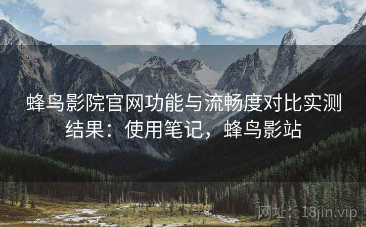 蜂鸟影院官网功能与流畅度对比实测结果：使用笔记，蜂鸟影站
