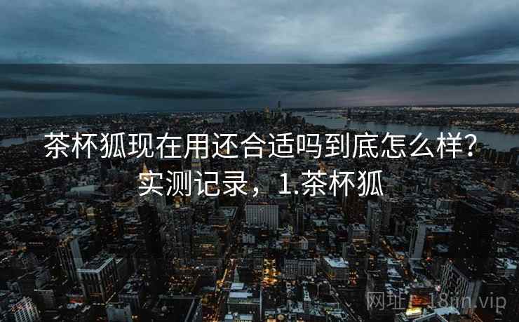 茶杯狐现在用还合适吗到底怎么样?实测记录,1.茶杯狐 茶杯狐现在用还合适吗到底怎么样?实测记录,1.茶杯狐