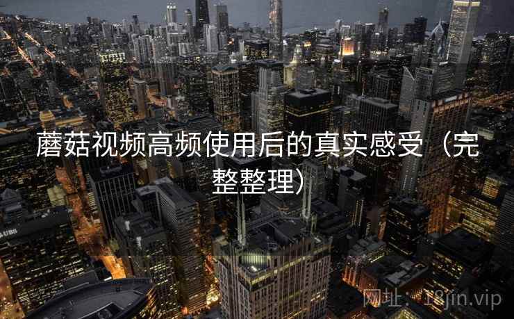 蘑菇视频高频使用后的真实感受(完整整理) 蘑菇视频高频使用后的真实感受(完整整理)