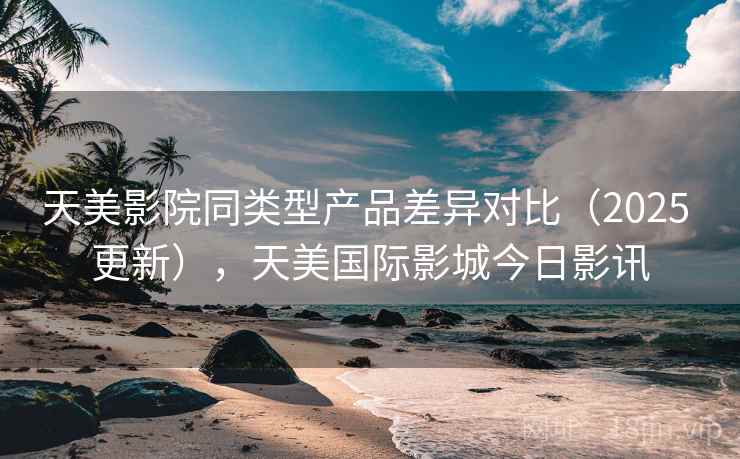 天美影院同类型产品差异对比(2025 更新),天美国际影城今日影讯 天美影院同类型产品差异对比(2025 更新),天美国际影城今日影讯