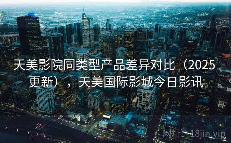 天美影院同类型产品差异对比(2025 更新),天美国际影城今日影讯 天美影院同类型产品差异对比(2025 更新),天美国际影城今日影讯