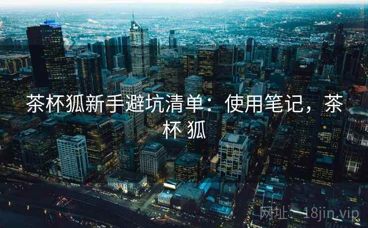 茶杯狐新手避坑清单:使用笔记,茶杯 狐 茶杯狐新手避坑清单:使用笔记,茶杯 狐