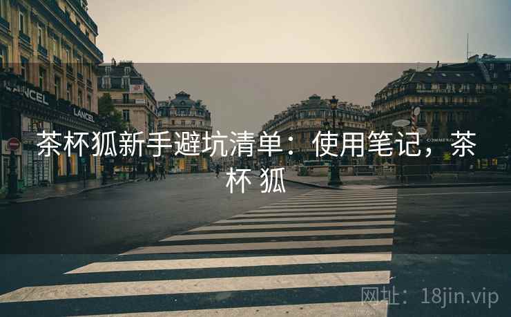 茶杯狐新手避坑清单:使用笔记,茶杯 狐 茶杯狐新手避坑清单:使用笔记,茶杯 狐