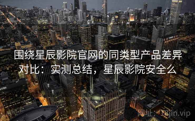 围绕星辰影院官网的同类型产品差异对比:实测总结,星辰影院安全么 围绕星辰影院官网的同类型产品差异对比:实测总结,星辰影院安全么