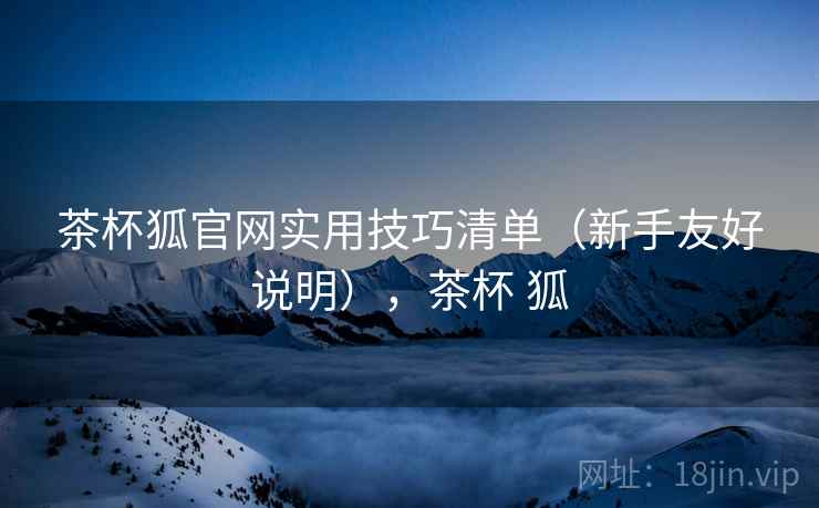 茶杯狐官网实用技巧清单(新手友好说明),茶杯 狐 茶杯狐官网实用技巧清单(新手友好说明),茶杯 狐