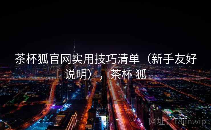 茶杯狐官网实用技巧清单(新手友好说明),茶杯 狐 茶杯狐官网实用技巧清单(新手友好说明),茶杯 狐