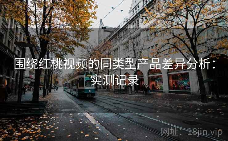 围绕红桃视频的同类型产品差异分析：实测记录