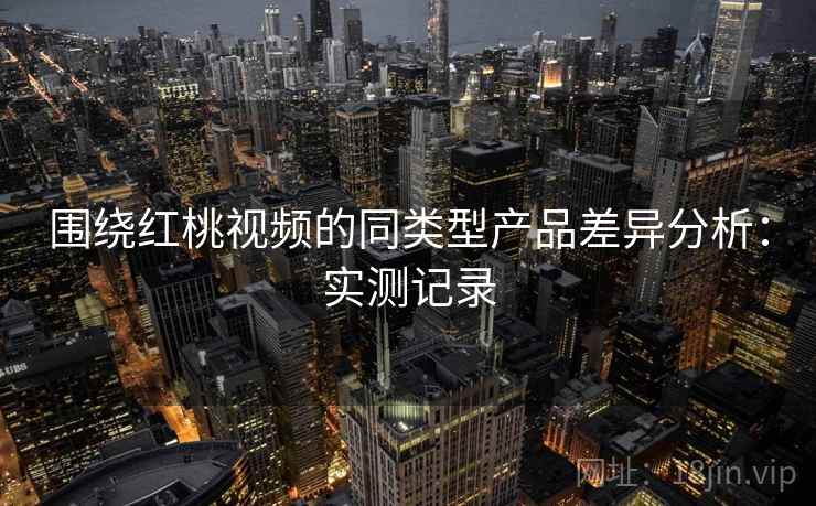 围绕红桃视频的同类型产品差异分析：实测记录