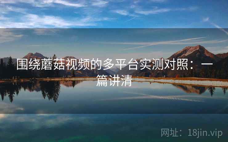 围绕蘑菇视频的多平台实测对照:一篇讲清 围绕蘑菇视频的多平台实测对照:一篇讲清