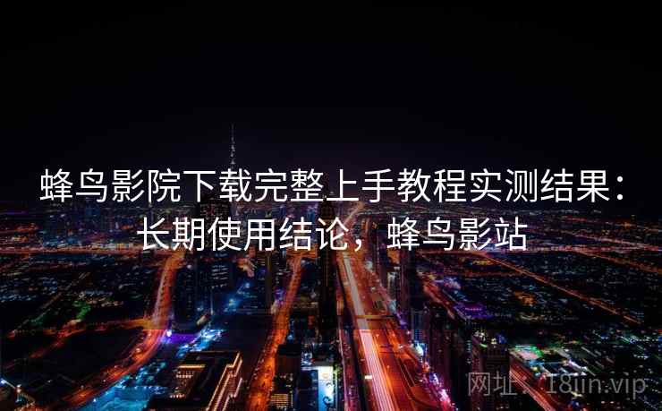 蜂鸟影院下载完整上手教程实测结果:长期使用结论,蜂鸟影站 蜂鸟影院下载完整上手教程实测结果:长期使用结论,蜂鸟影站