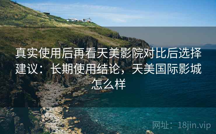 真实使用后再看天美影院对比后选择建议:长期使用结论,天美国际影城怎么样 真实使用后再看天美影院对比后选择建议:长期使用结论,天美国际影城怎么样