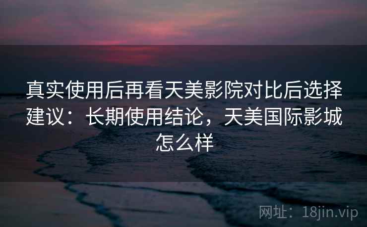 真实使用后再看天美影院对比后选择建议:长期使用结论,天美国际影城怎么样 真实使用后再看天美影院对比后选择建议:长期使用结论,天美国际影城怎么样