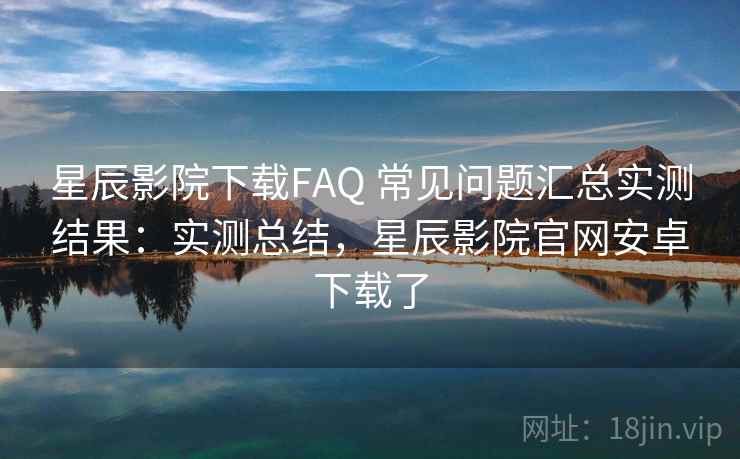 星辰影院下载FAQ 常见问题汇总实测结果：实测总结，星辰影院官网安卓下载了
