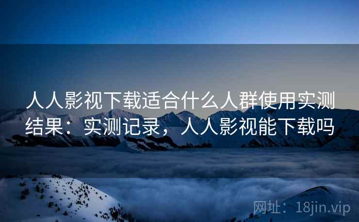 人人影视下载适合什么人群使用实测结果:实测记录,人人影视能下载吗 人人影视下载适合什么人群使用实测结果:实测记录,人人影视能下载吗