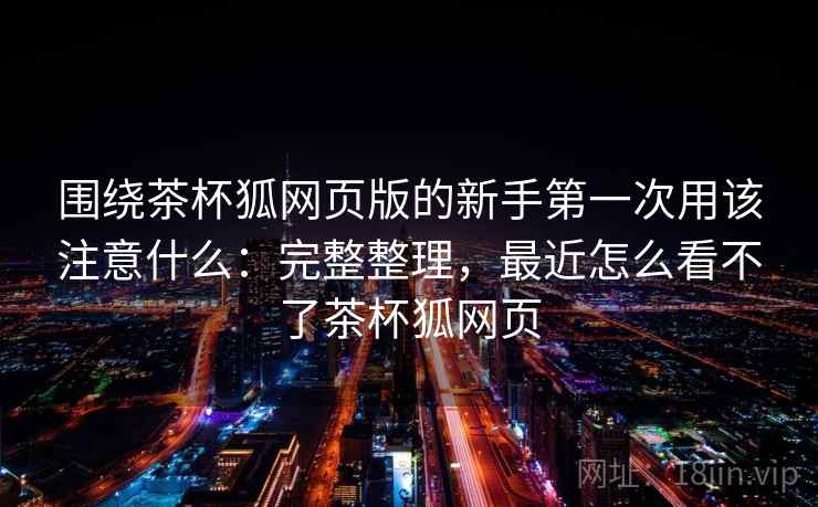 围绕茶杯狐网页版的新手第一次用该注意什么:完整整理,最近怎么看不了茶杯狐网页 围绕茶杯狐网页版的新手第一次用该注意什么:完整整理,最近怎么看不了茶杯狐网页