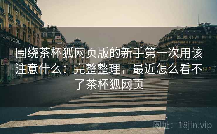 围绕茶杯狐网页版的新手第一次用该注意什么:完整整理,最近怎么看不了茶杯狐网页 围绕茶杯狐网页版的新手第一次用该注意什么:完整整理,最近怎么看不了茶杯狐网页