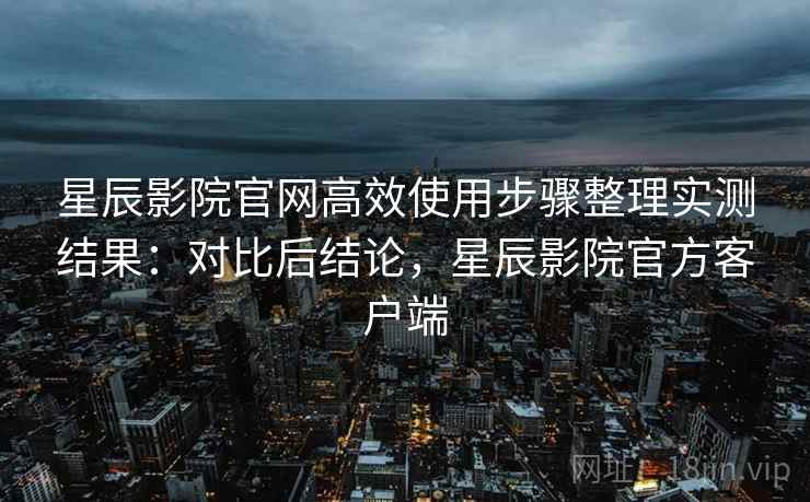星辰影院官网高效使用步骤整理实测结果:对比后结论,星辰影院官方客户端 星辰影院官网高效使用步骤整理实测结果:对比后结论,星辰影院官方客户端