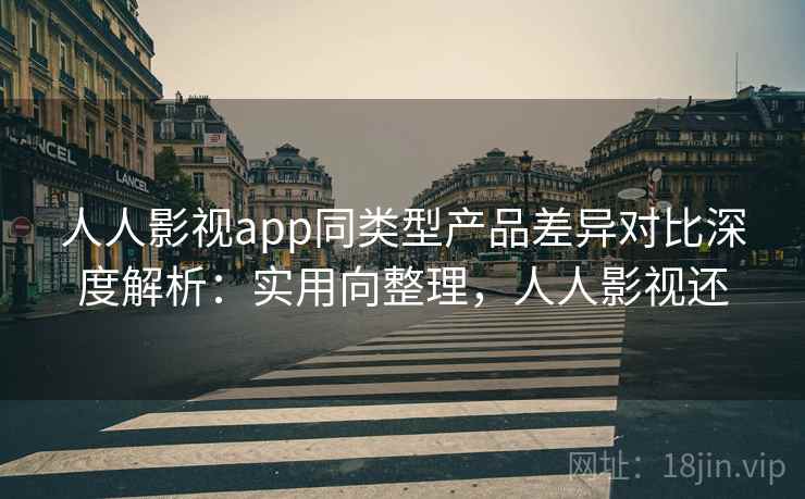 人人影视app同类型产品差异对比深度解析：实用向整理，人人影视还