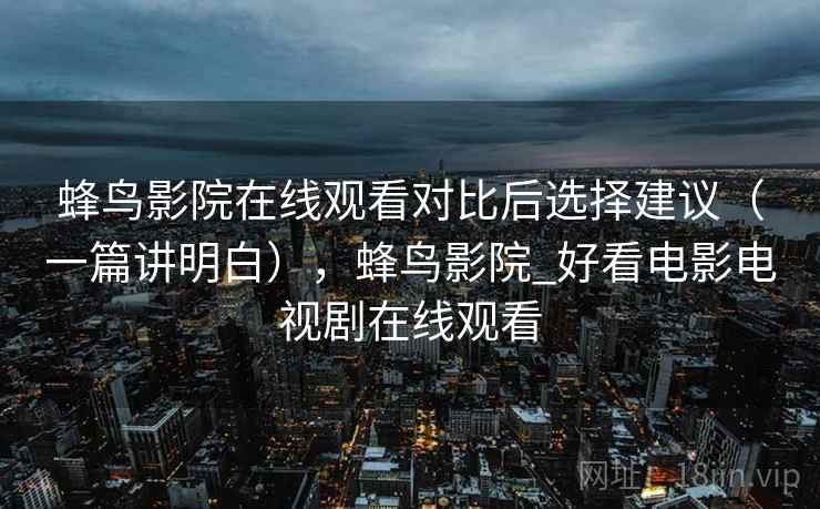 蜂鸟影院在线观看对比后选择建议(一篇讲明白),蜂鸟影院_好看电影电视剧在线观看 蜂鸟影院在线观看对比后选择建议(一篇讲明白),蜂鸟影院_好看电影电视剧在线观看