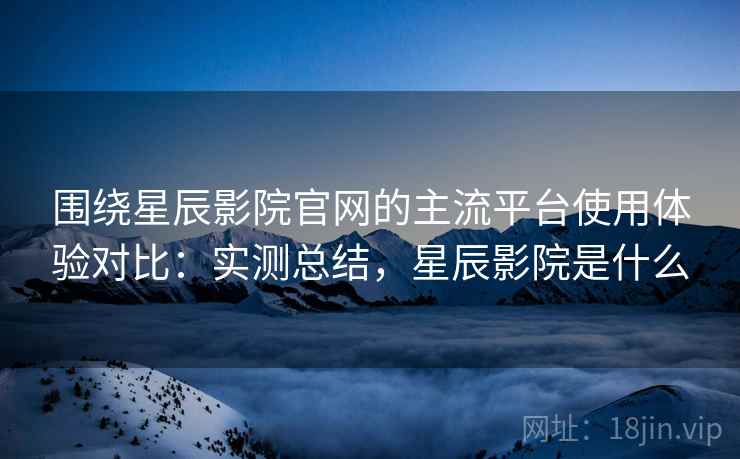 围绕星辰影院官网的主流平台使用体验对比:实测总结,星辰影院是什么 围绕星辰影院官网的主流平台使用体验对比:实测总结,星辰影院是什么