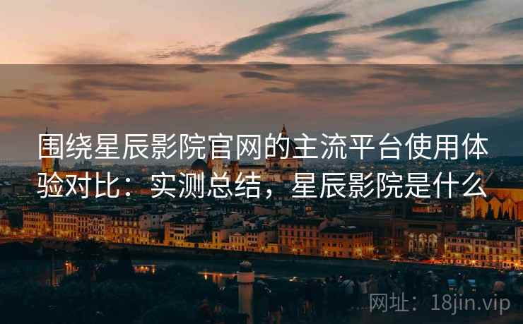 围绕星辰影院官网的主流平台使用体验对比:实测总结,星辰影院是什么 围绕星辰影院官网的主流平台使用体验对比:实测总结,星辰影院是什么