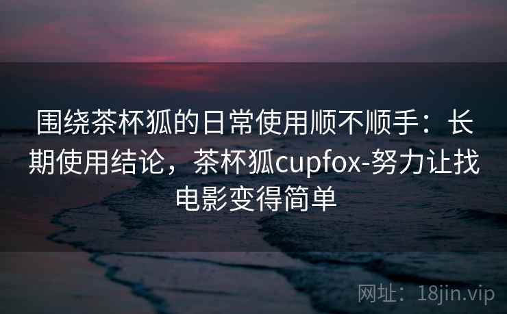围绕茶杯狐的日常使用顺不顺手:长期使用结论,茶杯狐cupfox-努力让找电影变得简单 围绕茶杯狐的日常使用顺不顺手:长期使用结论,茶杯狐cupfox-努力让找电影变得简单