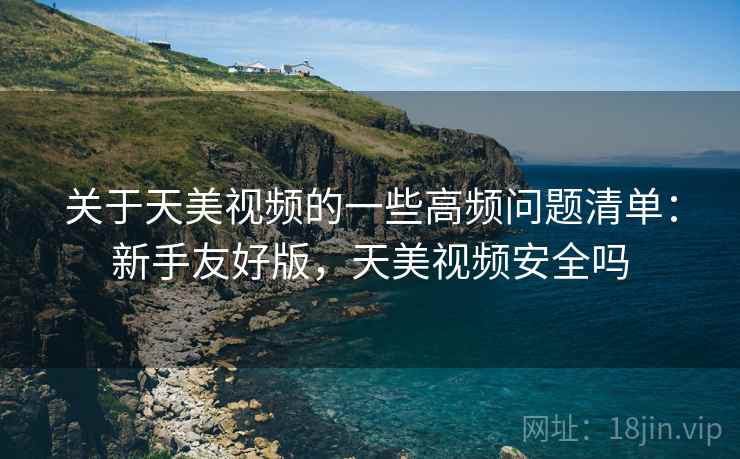 关于天美视频的一些高频问题清单:新手友好版,天美视频安全吗 关于天美视频的一些高频问题清单:新手友好版,天美视频安全吗