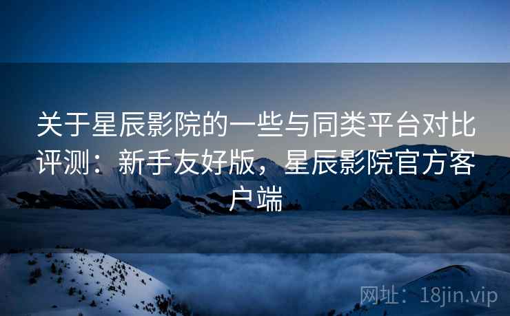 关于星辰影院的一些与同类平台对比评测:新手友好版,星辰影院官方客户端 关于星辰影院的一些与同类平台对比评测:新手友好版,星辰影院官方客户端