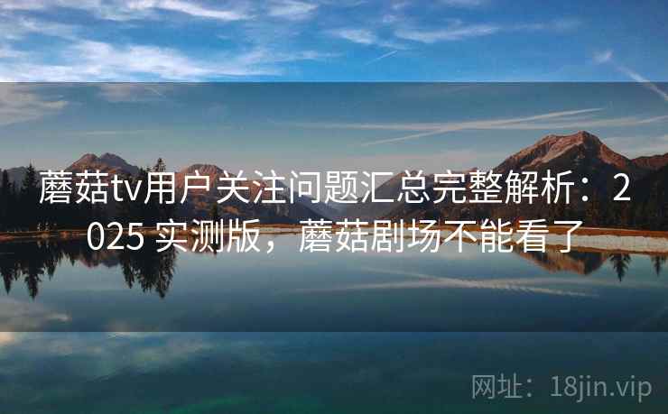 蘑菇tv用户关注问题汇总完整解析：2025 实测版，蘑菇剧场不能看了