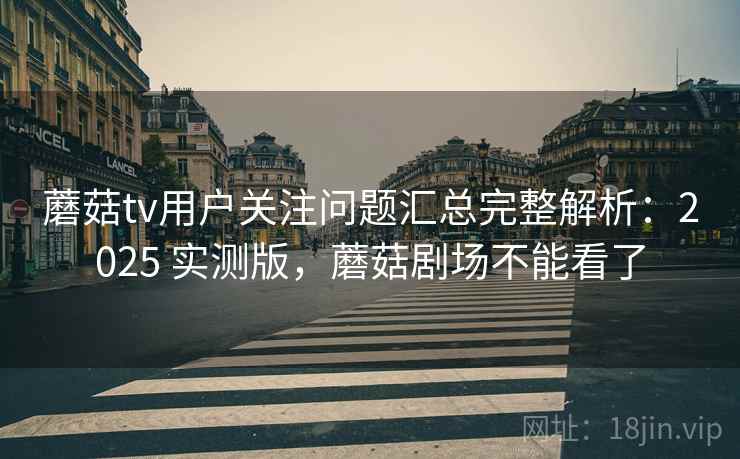 蘑菇tv用户关注问题汇总完整解析：2025 实测版，蘑菇剧场不能看了