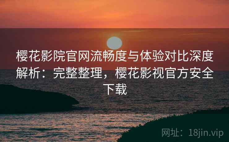 樱花影院官网流畅度与体验对比深度解析:完整整理,樱花影视官方安全下载 樱花影院官网流畅度与体验对比深度解析:完整整理,樱花影视官方安全下载