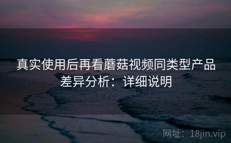 真实使用后再看蘑菇视频同类型产品差异分析:详细说明 真实使用后再看蘑菇视频同类型产品差异分析:详细说明