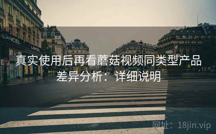 真实使用后再看蘑菇视频同类型产品差异分析:详细说明 真实使用后再看蘑菇视频同类型产品差异分析:详细说明